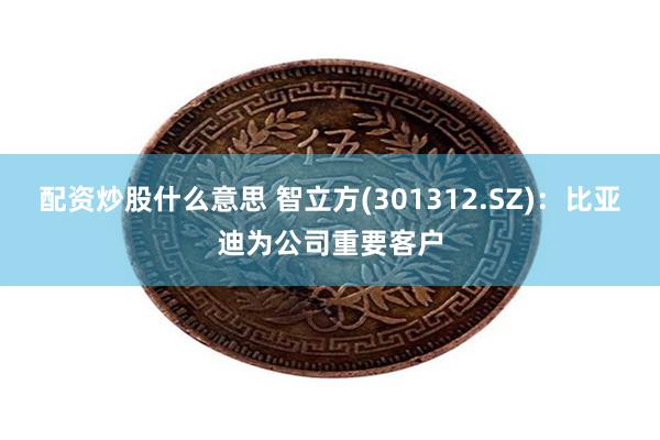 配资炒股什么意思 智立方(301312.SZ)：比亚迪为公司重要客户