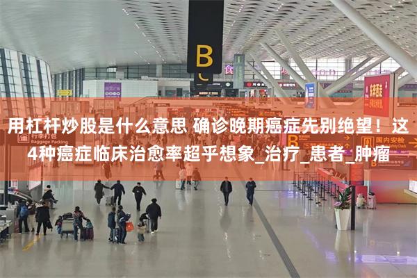 用杠杆炒股是什么意思 确诊晚期癌症先别绝望！这4种癌症临床治愈率超乎想象_治疗_患者_肿瘤