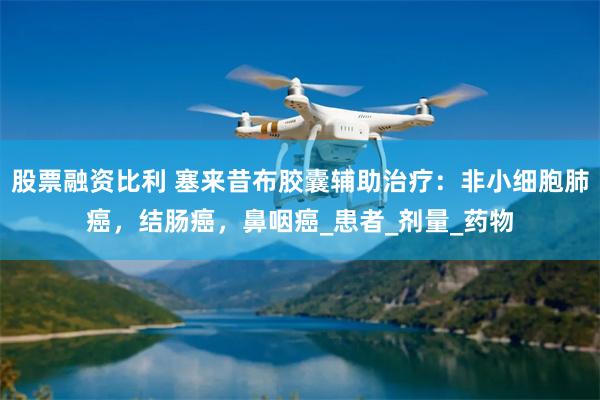 股票融资比利 塞来昔布胶囊辅助治疗：非小细胞肺癌，结肠癌，鼻咽癌_患者_剂量_药物