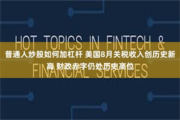 普通人炒股如何加杠杆 美国8月关税收入创历史新高 财政赤字仍处历史高位