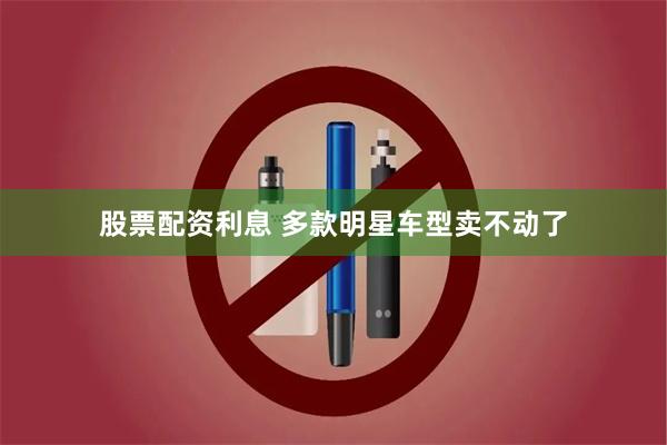 股票配资利息 多款明星车型卖不动了